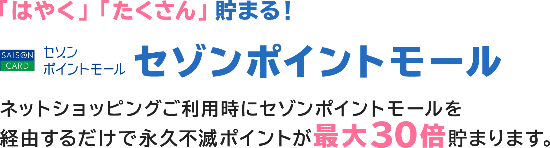 「はやく」「たくさん」貯まる！ セゾンポイントモール ネットショッピングご利用時にセゾンポイントモールを経由するだけで永久不滅ポイントが最大30倍貯まります。