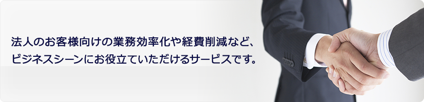 法人のお客様向けの業務効率化や経費削減など、
ビジネスシーンにお役立ていただけるサービスです。