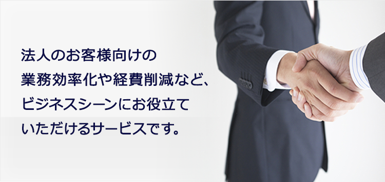 法人のお客様向けの業務効率化や経費削減など、
					ビジネスシーンにお役立ていただけるサービスです。