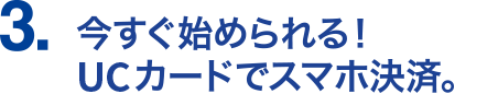 3.今すぐ始められる！UCカードでスマホ決済。