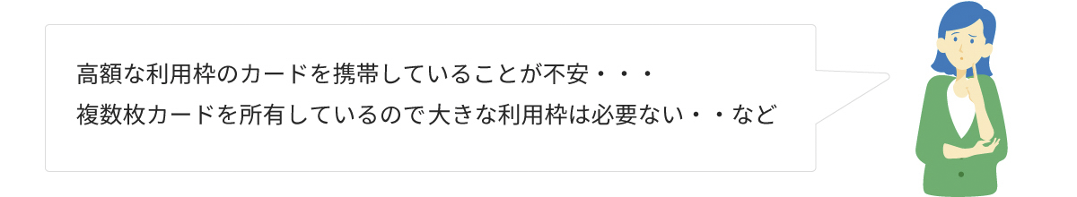 高額な利用枠のカードを携帯していることが不安…　複数枚カードを所有しているので大きな利用枠は必要ない…など