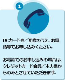 1 UCカードをご用意のうえ、お電話等でお申し込みください。お電話でのお申し込みの場合は、クレジットカード会員ご本人様からのみとさせていただきます。