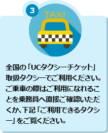 3 全国の「UCタクシーチケット」取扱タクシーでご利用ください。ご乗車の際はご利用になれることを乗務員へ直接ご確認いただくか、下記「ご利用できるタクシー」をご覧ください。