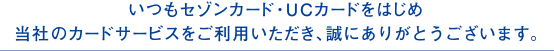 いつもセゾンカード・UCカードをはじめ当社のカードサービスをご利用いただき、誠にありがとうございます。