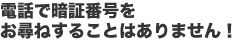 電話で暗証番号をお尋ねすることはありません！