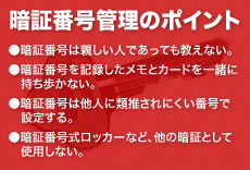 暗証番号管理のポイント ●暗証番号は親しい人であっても教えない。●暗証番号を記録したメモとカードを一緒に持ち歩かない。●暗証番号は他人に類推されにくい番号で設定する。●暗証番号式ロッカーなど、他の暗証として使用しない。