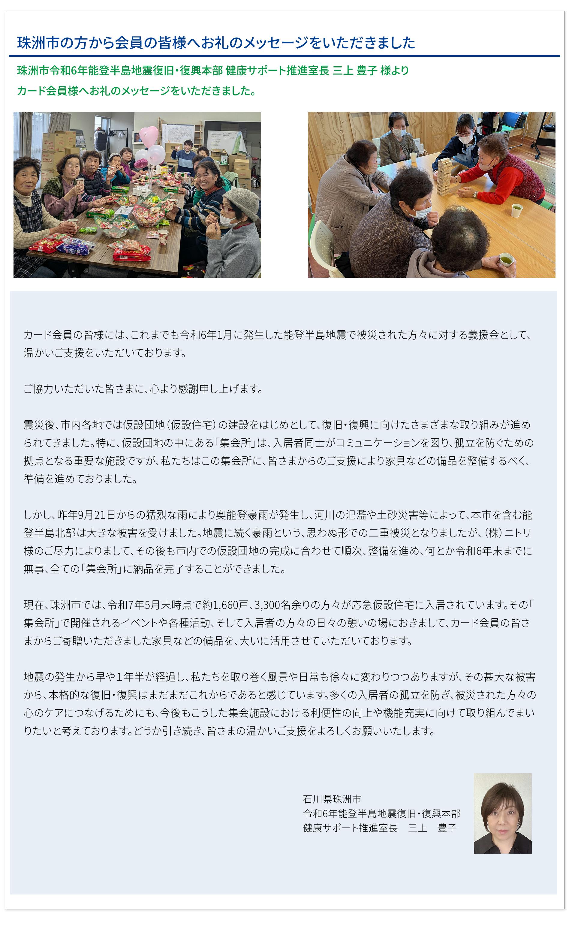 珠洲市の方から会員の皆様へお礼のメッセージをいただきました 珠洲市令和6年能登半島地震復旧・復興本部 健康サポート推進室長 三上豊子様より カード会員様へお礼のメッセージをいただきました。カード会員の皆様には、これまでも令和6年1月に発生した能登半島地震で被災された方々に対する義援金として、 温かいご支援をいただいております。  ご協力いただいた皆さまに、心より感謝申し上げます。  震災後、市内各地では仮設団地（仮設住宅）の建設をはじめとして、復旧・復興に向けたさまざまな取り組みが進められてきました。特に、仮設団地の中にある「集会所」は、入居者同士がコミュニケーションを図り、孤立を防ぐための拠点となる重要な施設ですが、私たちはこの集会所に、皆さまからのご支援により家具などの備品を整備するべく、準備を進めておりました。  しかし、昨年9月21日からの猛烈な雨により奥能登豪雨が発生し、河川の氾濫や土砂災害等によって、本市を含む能登半島北部は大きな被害を受けました。地震に続く豪雨という、思わぬ形での二重被災となりましたが、（株）ニトリ様のご尽力によりまして、その後も市内での仮設団地の完成に合わせて順次、整備を進め、何とか令和6年末までに無事、全ての「集会所」に納品を完了することができました。  現在、珠洲市では、令和7年5月末時点で約1,660戸、3,300名余りの方々が応急仮設住宅に入居されています。その「集会所」で開催されるイベントや各種活動、そして入居者の方々の日々の憩いの場におきまして、カード会員の皆様からご寄贈いただきました家具などの備品を、大いに活用させていただいております。  地震の発生から早や１年半が経過し、私たちを取り巻く風景や日常も徐々に変わりつつありますが、その甚大な被害から、本格的な復旧・復興はまだまだこれからであると感じています。多くの入居者の孤立を防ぎ、被災された方々の心のケアにつなげるためにも、今後もこうした集会施設における利便性の向上や機能充実に向けて取り組んでまいりたいと考えております。どうか引き続き、皆さまの温かいご支援をよろしくお願いいたします。