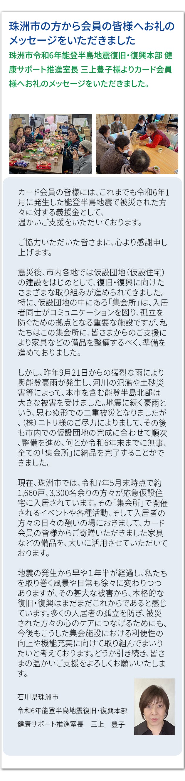 珠洲市の方から会員の皆様へお礼のメッセージをいただきました 珠洲市令和6年能登半島地震復旧・復興本部 健康サポート推進室長 三上豊子様より カード会員様へお礼のメッセージをいただきました。カード会員の皆様には、これまでも令和6年1月に発生した能登半島地震で被災された方々に対する義援金として、 温かいご支援をいただいております。  ご協力いただいた皆さまに、心より感謝申し上げます。  震災後、市内各地では仮設団地（仮設住宅）の建設をはじめとして、復旧・復興に向けたさまざまな取り組みが進められてきました。特に、仮設団地の中にある「集会所」は、入居者同士がコミュニケーションを図り、孤立を防ぐための拠点となる重要な施設ですが、私たちはこの集会所に、皆さまからのご支援により家具などの備品を整備するべく、準備を進めておりました。  しかし、昨年9月21日からの猛烈な雨により奥能登豪雨が発生し、河川の氾濫や土砂災害等によって、本市を含む能登半島北部は大きな被害を受けました。地震に続く豪雨という、思わぬ形での二重被災となりましたが、（株）ニトリ様のご尽力によりまして、その後も市内での仮設団地の完成に合わせて順次、整備を進め、何とか令和6年末までに無事、全ての「集会所」に納品を完了することができました。  現在、珠洲市では、令和7年5月末時点で約1,660戸、3,300名余りの方々が応急仮設住宅に入居されています。その「集会所」で開催されるイベントや各種活動、そして入居者の方々の日々の憩いの場におきまして、カード会員の皆様からご寄贈いただきました家具などの備品を、大いに活用させていただいております。  地震の発生から早や１年半が経過し、私たちを取り巻く風景や日常も徐々に変わりつつありますが、その甚大な被害から、本格的な復旧・復興はまだまだこれからであると感じています。多くの入居者の孤立を防ぎ、被災された方々の心のケアにつなげるためにも、今後もこうした集会施設における利便性の向上や機能充実に向けて取り組んでまいりたいと考えております。どうか引き続き、皆さまの温かいご支援をよろしくお願いいたします。