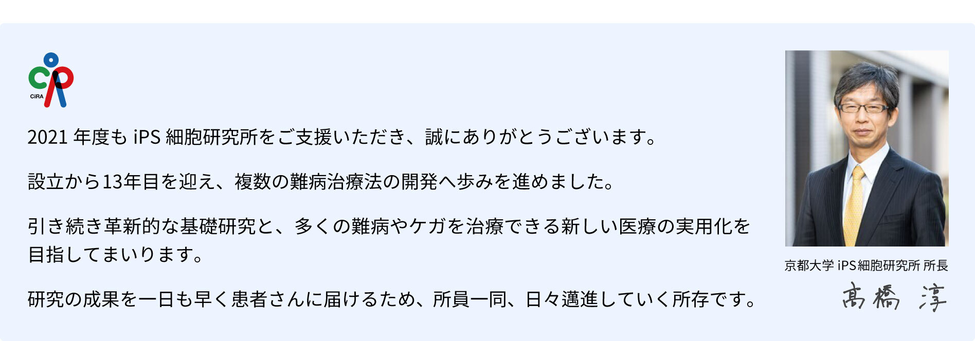 2021年度も「京都大学iPS細胞研究基金」にあたたかいご支援を賜り、誠にありがとうございました。 賜りましたご寄付は、再生医療の実現や新薬の開発のために、大切に使わせていただきます。  最初の論文発表から10年を経て、iPS細胞技術は、臨床応用の段階に進みつつあります。 研究成果を一日でも早く難病や怪我に苦しむ患者さんにお届けできるよう、より一層気を引き締めて研究に励む所存です。  心強いご支援に深く感謝の意を表します。京都大学iPS細胞研究所（CiRA）高橋 淳