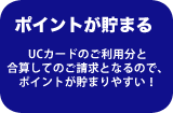 ポイントが貯まる　UCカードのご利用分と合算してのご請求となるので、ポイントが貯まりやすい！