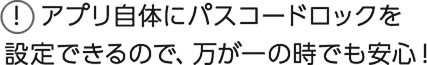 アプリ自体にパスコードロックを設定できるので、万が一の時でも安心！
