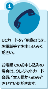 1 UCカードをご用意のうえ、お電話等でお申し込みください。お電話でのお申し込みの場合は、クレジットカード会員ご本人様からのみとさせていただきます。