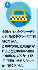 3 全国の「UCタクシーチケット」取扱タクシーでご利用ください。ご乗車の際はご利用になれることを乗務員へ直接ご確認いただくか、下記「ご利用できるタクシー」をご覧ください。