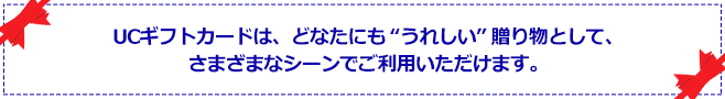 UCギフトカードは、どなたにも”うれしい”贈り物として、さまざまなシーンでご利用いただけます。