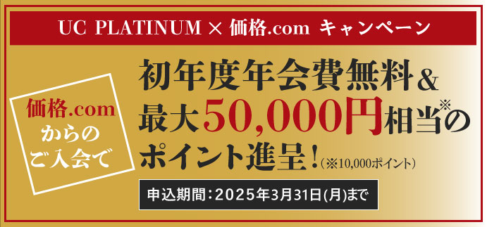 UC PLATINUM × 価格.com キャンペーン　価格.comからのご入会で年会費初年度無料＆最大50,000円相当のポイント進呈！ 申込期間：2025年3月31日（月）まで