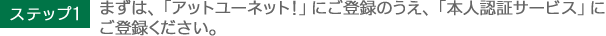 ステップ1　まずは、「アットユーネット！」にご登録のうえ、「本人認証サービス」にご登録ください。