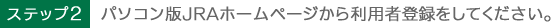ステップ2　パソコン版JRAホームページから利用者登録をしてください。